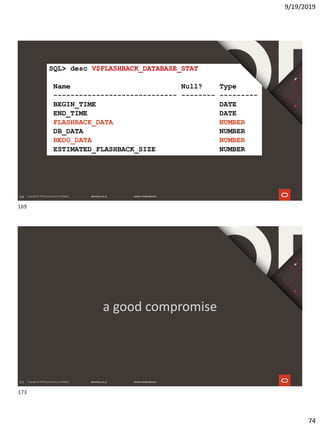9/19/2019
74
169
SQL> desc V$FLASHBACK_DATABASE_STAT
Name Null? Type
----------------------------- -------- ---------
BEGIN_TIME DATE
END_TIME DATE
FLASHBACK_DATA NUMBER
DB_DATA NUMBER
REDO_DATA NUMBER
ESTIMATED_FLASHBACK_SIZE NUMBER
173
a good compromise
169
173
 