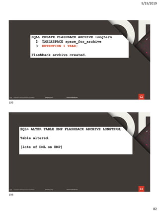 9/19/2019
82
193
SQL> CREATE FLASHBACK ARCHIVE longterm
2 TABLESPACE space_for_archive
3 RETENTION 1 YEAR;
Flashback archive created.
194
SQL> ALTER TABLE EMP FLASHBACK ARCHIVE LONGTERM;
Table altered.
[lots of DML on EMP]
193
194
 