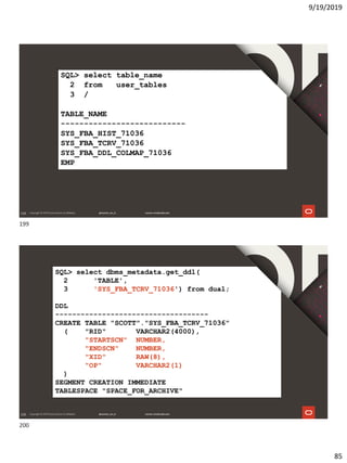 9/19/2019
85
199
SQL> select table_name
2 from user_tables
3 /
TABLE_NAME
---------------------------
SYS_FBA_HIST_71036
SYS_FBA_TCRV_71036
SYS_FBA_DDL_COLMAP_71036
EMP
200
SQL> select dbms_metadata.get_ddl(
2 'TABLE',
3 'SYS_FBA_TCRV_71036') from dual;
DDL
------------------------------------
CREATE TABLE "SCOTT"."SYS_FBA_TCRV_71036"
( "RID" VARCHAR2(4000),
"STARTSCN" NUMBER,
"ENDSCN" NUMBER,
"XID" RAW(8),
"OP" VARCHAR2(1)
)
SEGMENT CREATION IMMEDIATE
TABLESPACE "SPACE_FOR_ARCHIVE"
199
200
 