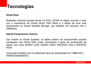 Tecnologias
Smart Scan

Realizado somente quando temos um FULL SCAN no objeto, quando o scan
usa o mecanismo de Oracle Direct Path Read e o objeto de scan está
armazenado no Oracle Exadata Storage, que trabalha em conjunto com o
Offloading.

Hybrid Compression Column

Uso restrito no Oracle Exadata, os dados podem ser compremidos quando
carregados com Direct Path Loads, fornecendo 4 tipos de compressão de
dados, tais como QUERY LOW, QUERY HIGH, ARCHIVE LOW e ARCHIVE
HIGH.

Você pode trabalhar com os diferentes tipos de compressão em TABELAS e
PARTICIONAMENTO.
 