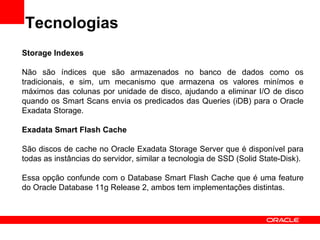 Tecnologias
Storage Indexes

Não são índices que são armazenados no banco de dados como os
tradicionais, e sim, um mecanismo que armazena os valores minímos e
máximos das colunas por unidade de disco, ajudando a eliminar I/O de disco
quando os Smart Scans envia os predicados das Queries (iDB) para o Oracle
Exadata Storage.

Exadata Smart Flash Cache

São discos de cache no Oracle Exadata Storage Server que é disponível para
todas as instâncias do servidor, similar a tecnologia de SSD (Solid State-Disk).

Essa opção confunde com o Database Smart Flash Cache que é uma feature
do Oracle Database 11g Release 2, ambos tem implementações distintas.
 