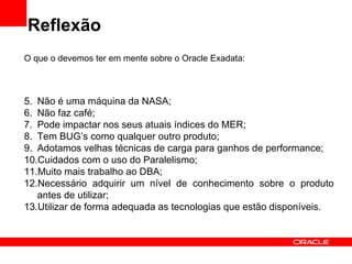 Reflexão
O que o devemos ter em mente sobre o Oracle Exadata:



5. Não é uma máquina da NASA;
6. Não faz café;
7. Pode impactar nos seus atuais índices do MER;
8. Tem BUG’s como qualquer outro produto;
9. Adotamos velhas técnicas de carga para ganhos de performance;
10.Cuidados com o uso do Paralelismo;
11.Muito mais trabalho ao DBA;
12.Necessário adquirir um nível de conhecimento sobre o produto
   antes de utilizar;
13.Utilizar de forma adequada as tecnologias que estão disponíveis.
 