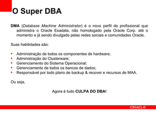 O Super DBA
DMA (Database Machine Administrator) é o novo perfil de profissional que
  administra o Oracle Exadata, não homologado pela Oracle Corp. até o
  momento e já sendo divulgado pelas redes sociais e comunidades Oracle.

Suas habilidades são:

   Administração de todos os componentes de hardware;
   Administração do Clusterware;
   Gerenciamento do Sistema Operacional;
   Gerenciamento de todos os bancos de dados;
   Responsável por todo plano de backup & recover e recursos de MAA.

Ou seja,

                        Agora é tudo CULPA DO DBA!
 