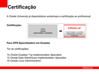 Certificação
A Oracle University já disponibilizou workshops e certificação ao profissional:


Certificação:




Para OPN Specialization em Exadata

Ter as certificações:

14. Oracle Exadata 11g Implementation Specialist;
15. Oracle Data Warehouse Implementation Specialist;
16. Oracle Linux Administration;
 