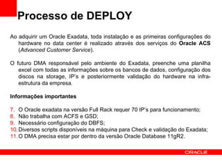 Processo de DEPLOY
Ao adquirir um Oracle Exadata, toda instalação e as primeiras configurações do
   hardware no data center é realizado através dos serviços do Oracle ACS
   (Advanced Customer Service).

O futuro DMA responsável pelo ambiente do Exadata, preenche uma planilha
   excel com todas as informações sobre os bancos de dados, configuração dos
   discos na storage, IP’s e posteriormente validação do hardware na infra-
   estrutura da empresa.

Informações importantes

7. O Oracle exadata na versão Full Rack requer 70 IP’s para funcionamento;
8. Não trabalha com ACFS e GSD;
9. Necessário configuração do DBFS;
10. Diversos scripts disponíveis na máquina para Check e validação do Exadata;
11. O DMA precisa estar por dentro da versão Oracle Database 11gR2.
 