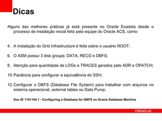 Dicas
Alguns das melhores práticas já está presente no Oracle Exadata desde o
   processo de instalação inicial feito pela equipe do Oracle ACS, como:


4. A instalação do Grid Infrastructure é feita sobre o usuário ROOT;

6. O ASM possui 3 disk groups: DATA, RECO e DBFS;

8. Atenção para quantidade de LOGs e TRACES gerados pelo ADR e OPATCH;

10. Paciência para configurar a equivalência do SSH;

12. Configurar o DBFS (Database File System) para trabalhar com arquivos no
    sistema operacional, external tables ou Data Pump;

   Doc ID 1191144.1 - Configuring a Database for DBFS on Oracle Database Machine
 