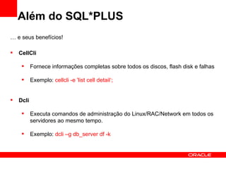 Além do SQL*PLUS
… e seus benefícios!

   CellCli

          Fornece informações completas sobre todos os discos, flash disk e falhas

          Exemplo: cellcli -e 'list cell detail‘;


   Dcli

          Executa comandos de administração do Linux/RAC/Network em todos os
           servidores ao mesmo tempo.

          Exemplo: dcli –g db_server df -k
 