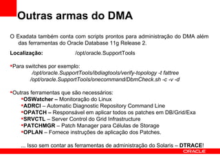 Outras armas do DMA
O Exadata também conta com scripts prontos para administração do DMA além
   das ferramentas do Oracle Database 11g Release 2.
Localização:               /opt/oracle.SupportTools

Para switches por exemplo:
        /opt/oracle.SupportTools/ibdiagtools/verify-topology -t fattree
       /opt/oracle.SupportTools/onecommand/DbmCheck.sh -c -v -d

Outras ferramentas que são necessários:
    OSWatcher – Monitoração do Linux
    ADRCI – Automatic Diagnostic Repository Command Line
    OPATCH – Responsável em aplicar todos os patches em DB/Grid/Exa
    SRVCTL – Server Control do Grid Infrastructure
    PATCHMGR – Patch Manager para Células de Storage
    OPLAN – Fornece instruções de aplicação dos Patches.

    ... Isso sem contar as ferramentas de administração do Solaris – DTRACE!
 