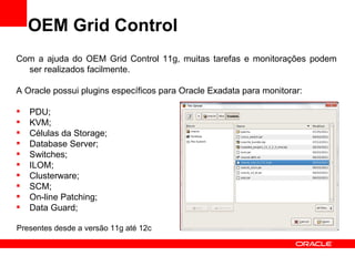 OEM Grid Control
Com a ajuda do OEM Grid Control 11g, muitas tarefas e monitorações podem
  ser realizados facilmente.

A Oracle possui plugins específicos para Oracle Exadata para monitorar:

   PDU;
   KVM;
   Células da Storage;
   Database Server;
   Switches;
   ILOM;
   Clusterware;
   SCM;
   On-line Patching;
   Data Guard;

Presentes desde a versão 11g até 12c
 