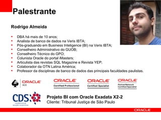 Palestrante
Rodrigo Almeida

   DBA há mais de 10 anos;
   Analista de banco de dados na Veris IBTA;
   Pós-graduando em Business Inteligence (BI) na Veris IBTA;
   Conselheiro Administrativo do GUOB;
   Conselheiro Técnico do GPO;
   Colunista Oracle do portal iMasters;
   Articulista das revistas SQL Magazine e Revista YEP;
   Colaborador da OTN Latina América;
   Professor da disciplinas de banco de dados das principais faculdades paulistas.




                      Projeto BI com Oracle Exadata X2-2
                      Cliente: Tribunal Justiça de São Paulo
 