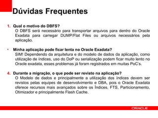 Dúvidas Frequentes
1. Qual o motivo do DBFS?
    O DBFS será necessário para transportar arquivos para dentro do Oracle
    Exadata para carregar DUMP/Flat Files ou arquivos necessários pela
    aplicação.

•   Minha aplicação pode ficar lenta no Oracle Exadata?
     SIM! Dependendo da arquitetura e do modelo de dados da aplicação, como
     utilização de índices, uso do DoP ou serialização podem ficar muito lento no
     Oracle exadata, esses problemas já foram registrados em muitas PoC’s.

4. Durante a migração, o que pode ser revisto na aplicação?
    O Modelo de dados e principalmente a utilização dos índices devem ser
    revistos pelas equipes de desenvolvimento e DBA, pois o Oracle Exadata
    oferece recursos mais avançados sobre os Índices, FTS, Particionamento,
    Otimizador e principalmente Flash Cache.
 