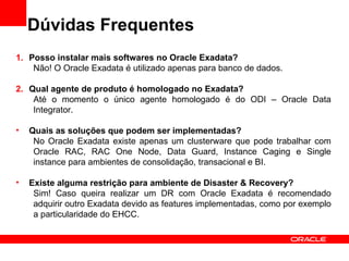 Dúvidas Frequentes
1. Posso instalar mais softwares no Oracle Exadata?
    Não! O Oracle Exadata é utilizado apenas para banco de dados.

2. Qual agente de produto é homologado no Exadata?
    Até o momento o único agente homologado é do ODI – Oracle Data
    Integrator.

•   Quais as soluções que podem ser implementadas?
     No Oracle Exadata existe apenas um clusterware que pode trabalhar com
     Oracle RAC, RAC One Node, Data Guard, Instance Caging e Single
     instance para ambientes de consolidação, transacional e BI.

•   Existe alguma restrição para ambiente de Disaster & Recovery?
     Sim! Caso queira realizar um DR com Oracle Exadata é recomendado
     adquirir outro Exadata devido as features implementadas, como por exemplo
     a particularidade do EHCC.
 