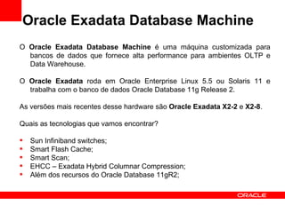 Oracle Exadata Database Machine
O Oracle Exadata Database Machine é uma máquina customizada para
  bancos de dados que fornece alta performance para ambientes OLTP e
  Data Warehouse.

O Oracle Exadata roda em Oracle Enterprise Linux 5.5 ou Solaris 11 e
  trabalha com o banco de dados Oracle Database 11g Release 2.

As versões mais recentes desse hardware são Oracle Exadata X2-2 e X2-8.

Quais as tecnologias que vamos encontrar?

   Sun Infiniband switches;
   Smart Flash Cache;
   Smart Scan;
   EHCC – Exadata Hybrid Columnar Compression;
   Além dos recursos do Oracle Database 11gR2;
 