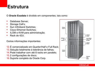 Estrutura
O Oracle Exadata é dividido em componentes, tais como:

   Database Server;
   Storage Cell’s;
   Sun Infiniband Switches;
   Cisco Ethernet Switches;
   ILOM e KVM para administração;
   Rack de 42U.

Outras informações importantes:

12. É comercializado em Quarter/Half e Full Rack;
13. Solução totalmente à tolerância de falhas;
14. Pode trabalhar com até 8 racks em paralelo;
15. 2 configurações de disco;
16. Suporte completo da Oracle Corp.
 
