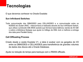 Tecnologias
O que devemos conhecer no Oracle Exadata

Sun Infiniband Switches

Toda comunicação dos DBNODES para CELLNODES e a comunicação entre os
   NODES do cluster (RAC - interconnect) é realizada através do Sun Infiniband Swtich,
   que utiliza o protocolo iDB (RDS socket) que fornece baixa latência, banda de 40 GB/
   s sobre a biblioteca libskgxp que ajuda no tráfego de DML lock e melhora a entrega
   dos data para Parallel Query.

Cell Offloading Process

Criado desde a vesão Exadata V1, a ideia é acabar com os gargalos de I/O
   entre os DBNODES e CELLNODES para transferência de grandes volumes
   de dados dos discos até o Oracle Database.

Ajuda na redução do tempo para backups com o RMAN offloads.
 