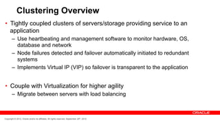 Clustering Overview
•  Tightly coupled clusters of servers/storage providing service to an
   application
       –  Use heartbeating and management software to monitor hardware, OS,
          database and network
       –  Node failures detected and failover automatically initiated to redundant
          systems
       –  Implements Virtual IP (VIP) so failover is transparent to the application


•  Couple with Virtualization for higher agility
       –  Migrate between servers with load balancing



Copyright © 2012, Oracle and/or its affiliates. All rights reserved. September 29th, 2012
 
