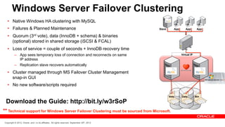 Windows Server Failover Clustering
  •  Native Windows HA clustering with MySQL
  •  Failures & Planned Maintenance                                                           Slave      App      App        App

  •  Quorum (3rd vote), data (InnoDB + schema) & binaries
     (optional) stored in shared storage (iSCSI & FCAL)
  •  Loss of service = couple of seconds + InnoDB recovery time
          –  App sees temporary loss of connection and reconnects on same                                      Virtual IP
             IP address
          –  Replication slave recovers automatically

  •  Cluster managed through MS Failover Cluster Management
     snap-in GUI
  •  No new software/scripts required

                                                                                                      Vote     Data         Bin

 Download the Guide: http://bit.ly/w3rSoP
** Technical support for Windows Server Failover Clustering must be sourced from Microsoft.

Copyright © 2012, Oracle and / or its affiliates. All rights reserved. September 29th, 2012
 