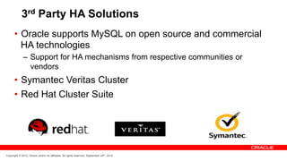 3rd Party HA Solutions
      •  Oracle supports MySQL on open source and commercial
         HA technologies
              –  Support for HA mechanisms from respective communities or
                 vendors
      •  Symantec Veritas Cluster
      •  Red Hat Cluster Suite




Copyright © 2012, Oracle and/or its affiliates. All rights reserved. September 29th, 2012
 