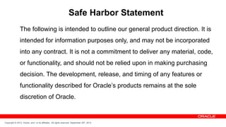 Safe Harbor Statement
               The following is intended to outline our general product direction. It is
               intended for information purposes only, and may not be incorporated
               into any contract. It is not a commitment to deliver any material, code,
               or functionality, and should not be relied upon in making purchasing
               decision. The development, release, and timing of any features or
               functionality described for Oracle’s products remains at the sole
               discretion of Oracle.


Copyright © 2012, Oracle and / or its affiliates. All rights reserved. September 29th, 2012
 