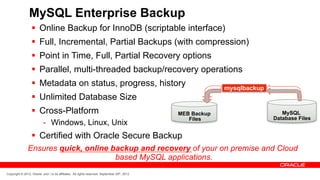 MySQL Enterprise Backup
                  §  Online Backup for InnoDB (scriptable interface)
                  §  Full, Incremental, Partial Backups (with compression)
                  §  Point in Time, Full, Partial Recovery options
                  §  Parallel, multi-threaded backup/recovery operations
                  §  Metadata on status, progress, history                                                mysqlbackup
                  §  Unlimited Database Size
                  §  Cross-Platform                                                          MEB Backup                    MySQL
                                                                                                 Files                   Database Files
                           -  Windows, Linux, Unix
                  §  Certified with Oracle Secure Backup
               Ensures quick, online backup and recovery of your on premise and Cloud
                                      based MySQL applications.
Copyright © 2012, Oracle and / or its affiliates. All rights reserved. September 29th, 2012
 