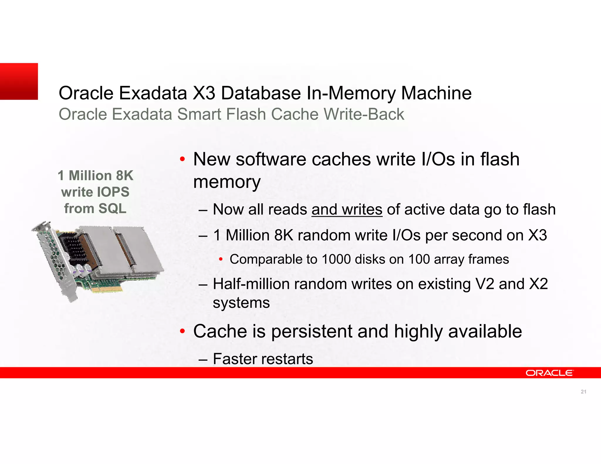 Oracle Exadata X3 Database In-Memory Machine
Oracle Exadata Smart Flash Cache Write-Back

               • New software caches write I/Os in flash
1 Million 8K
 write IOPS
                 memory
 from SQL        – Now all reads and writes of active data go to flash
                 – 1 Million 8K random write I/Os per second on X3
                   • Comparable to 1000 disks on 100 array frames
                 – Half-million random writes on existing V2 and X2
                   systems
               • Cache is persistent and highly available
                 – Faster restarts
                                                                         21
 