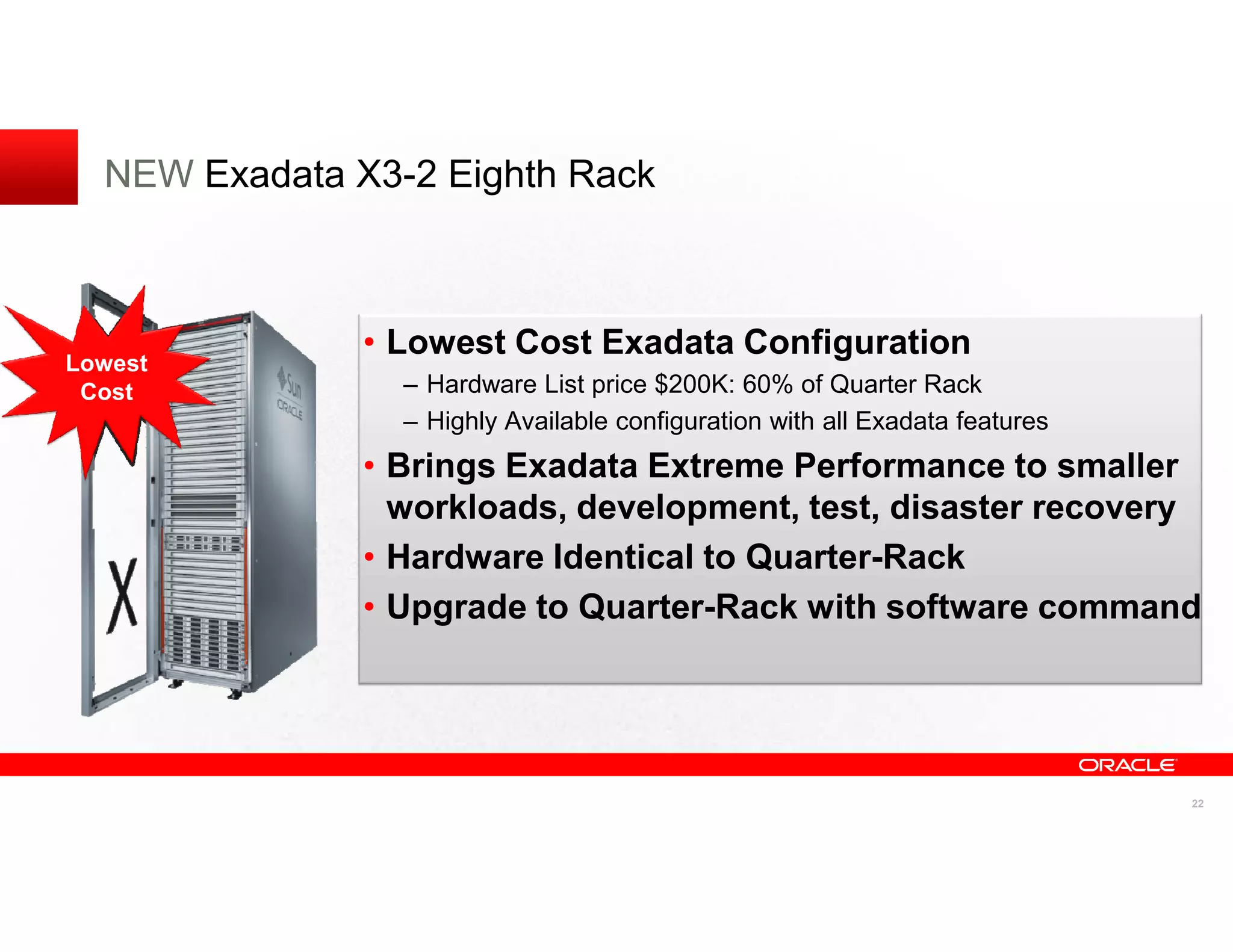 NEW Exadata X3-2 Eighth Rack



               • Lowest Cost Exadata Configuration
Lowest
 Cost            – Hardware List price $200K: 60% of Quarter Rack
                 – Highly Available configuration with all Exadata features
               • Brings Exadata Extreme Performance to smaller
                 workloads, development, test, disaster recovery
               • Hardware Identical to Quarter-Rack
               • Upgrade to Quarter-Rack with software command




                                                                              22
 