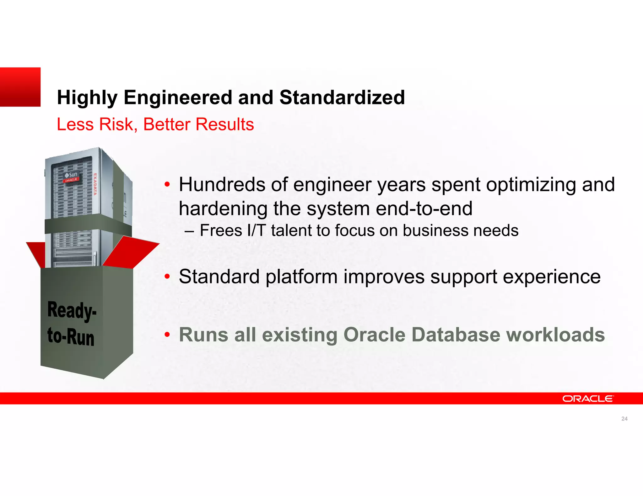 Highly Engineered and Standardized
Less Risk, Better Results


             • Hundreds of engineer years spent optimizing and
               hardening the system end-to-end
                – Frees I/T talent to focus on business needs

             • Standard platform improves support experience

             • Runs all existing Oracle Database workloads


                                                                 24
 