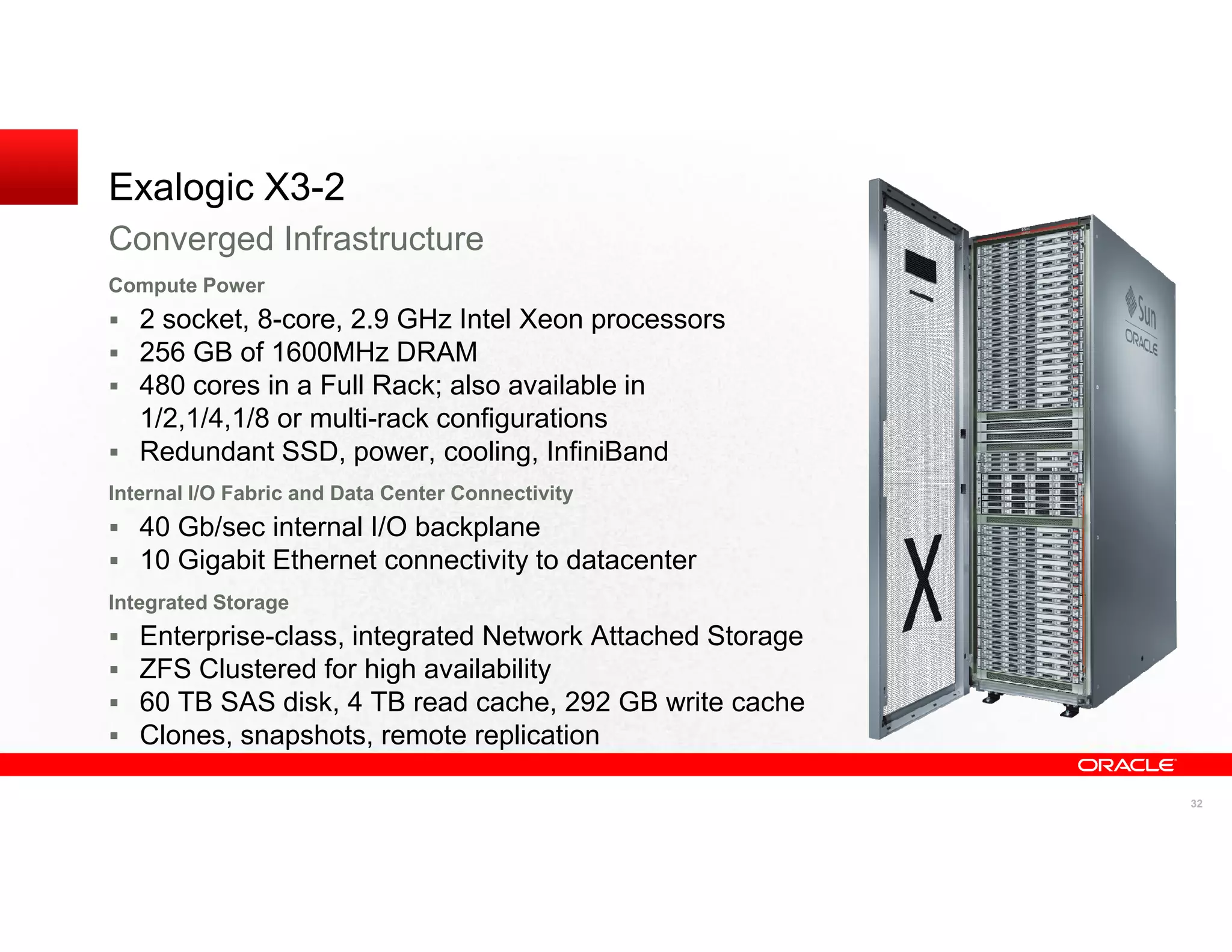 Exalogic X3-2
Converged Infrastructure
Compute Power
   2 socket, 8-core, 2.9 GHz Intel Xeon processors
   256 GB of 1600MHz DRAM
   480 cores in a Full Rack; also available in
   1/2,1/4,1/8 or multi-rack configurations
   Redundant SSD, power, cooling, InfiniBand
Internal I/O Fabric and Data Center Connectivity
   40 Gb/sec internal I/O backplane
   10 Gigabit Ethernet connectivity to datacenter
Integrated Storage
   Enterprise-class, integrated Network Attached Storage
   ZFS Clustered for high availability
   60 TB SAS disk, 4 TB read cache, 292 GB write cache
   Clones, snapshots, remote replication

                                                           32
 