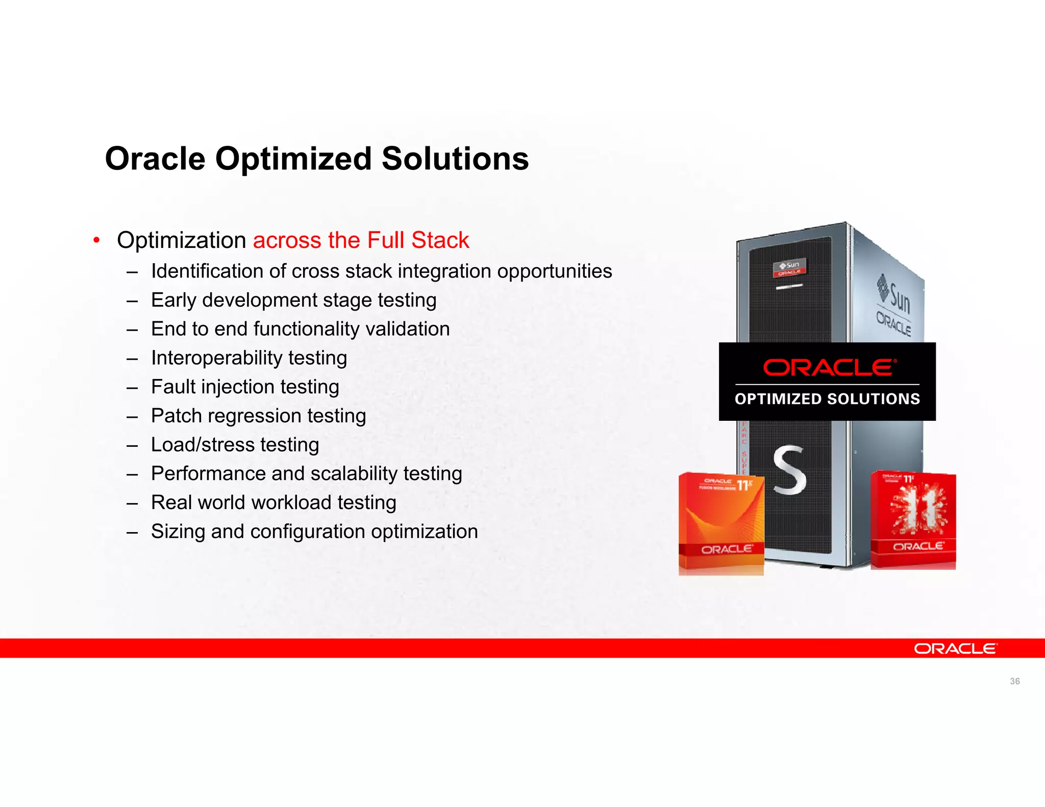 Oracle Optimized Solutions

• Optimization across the Full Stack
   –   Identification of cross stack integration opportunities
   –   Early development stage testing
   –   End to end functionality validation
   –   Interoperability testing
   –   Fault injection testing
   –   Patch regression testing
   –   Load/stress testing
   –   Performance and scalability testing
   –   Real world workload testing
   –   Sizing and configuration optimization




                                                                 36
 