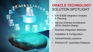 ORACLE TECHNOLOGY 
SOLUTION SPOTLIGHT 
• EAI & B2B Integration Analysis 
& Planning 
• Service Oriented Architecture 
(SOA) Solution Design 
• Business Integration Selection 
• Installation & Configuration 
• Vertical/Industry solutions 
• Perficient IP: QuickStart Rulebook 
 