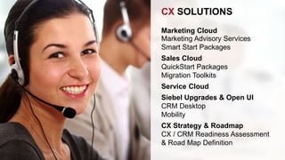 CX SOLUTIONS 
Marketing Cloud 
Marketing Advisory Services 
Smart Start Packages 
Sales Cloud 
QuickStart Packages 
Migration Toolkits 
Service Cloud 
Siebel Upgrades & Open UI 
CRM Desktop 
Mobility 
CX Strategy & Roadmap 
CX / CRM Readiness Assessment 
& Road Map Definition 
 