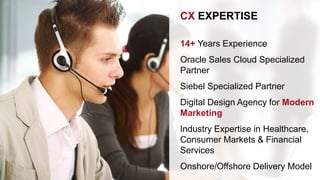 CX EXPERTISE 
14+ Years Experience 
Oracle Sales Cloud Specialized 
Partner 
Siebel Specialized Partner 
Digital Design Agency for Modern 
Marketing 
Industry Expertise in Healthcare, 
Consumer Markets & Financial 
Services 
Onshore/Offshore Delivery Model 
 