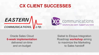 CX CLIENT SUCCESSES 
Oracle Sales Cloud 
6-week implementation 
delivered on-time 
and on-budget 
Siebel to Eloqua Integration 
Roadmap workshop aiming 
to maximize the Marketing 
to Sales handoff 
 