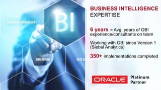 BUSINESS INTELLIGENCE 
EXPERTISE 
6 years = Avg. years of OBI 
experience/consultants on team 
Working with OBI since Version 1 
(Siebel Analytics) 
350+ implementations completed 
 