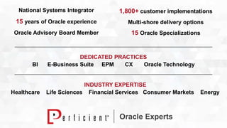1,800+ customer implementations 
Multi-shore delivery options 
15 Oracle Specializations 
Oracle Experts 
National Systems Integrator 
15 years of Oracle experience 
Oracle Advisory Board Member 
DEDICATED PRACTICES 
BI E-Business Suite EPM CX Oracle Technology 
INDUSTRY EXPERTISE 
Healthcare Life Sciences Financial Services Consumer Markets Energy 
 