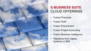 E-BUSINESS SUITE 
CLOUD OFFERINGS 
• Fusion Financials 
• Fusion HCM 
• Fusion Procurement 
• Fusion Project Accounting 
• Fusion Business Intelligence 
• Migrations from Legacy 
Systems or EBS 
 