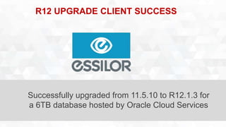R12 UPGRADE CLIENT SUCCESS 
Successfully upgraded from 11.5.10 to R12.1.3 for 
a 6TB database hosted by Oracle Cloud Services 
 