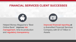FINANCIAL SERVICES CLIENT SUCCESSES 
t 
Helped Money Magazine’s “Best 
Online Bank” improve risk 
management, time-to-production 
and regulatory transparency 
Improved financial reporting at 
a diversified Financial Services 
Company with $1.6 Trillion in 
Assets 
