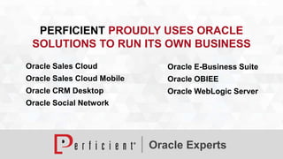 PERFICIENT PROUDLY USES ORACLE 
SOLUTIONS TO RUN ITS OWN BUSINESS 
Oracle Sales Cloud 
Oracle Sales Cloud Mobile 
Oracle CRM Desktop 
Oracle Social Network 
Oracle E-Business Suite 
Oracle OBIEE 
Oracle WebLogic Server 
Oracle Experts 
 