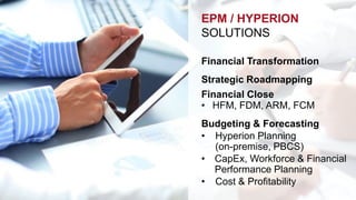 EPM / HYPERION 
SOLUTIONS 
Financial Transformation 
Strategic Roadmapping 
Financial Close 
• HFM, FDM, ARM, FCM 
Budgeting & Forecasting 
• Hyperion Planning 
(on-premise, PBCS) 
• CapEx, Workforce & Financial 
Performance Planning 
• Cost & Profitability 
 