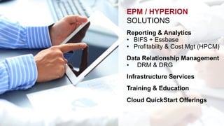 EPM / HYPERION 
SOLUTIONS 
Reporting & Analytics 
• BIFS + Essbase 
• Profitabiity & Cost Mgt (HPCM) 
Data Relationship Management 
• DRM & DRG 
Infrastructure Services 
Training & Education 
Cloud QuickStart Offerings 
 