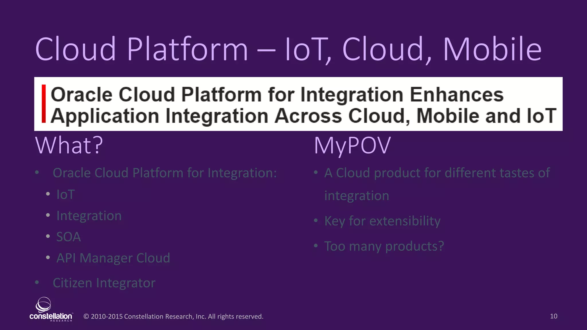 © 2010-2015 Constellation Research, Inc. All rights reserved.
What? MyPOV
10
Cloud Platform – IoT, Cloud, Mobile
• Oracle Cloud Platform for Integration:
• IoT
• Integration
• SOA
• API Manager Cloud
• Citizen Integrator
• A Cloud product for different tastes of
integration
• Key for extensibility
• Too many products?
 