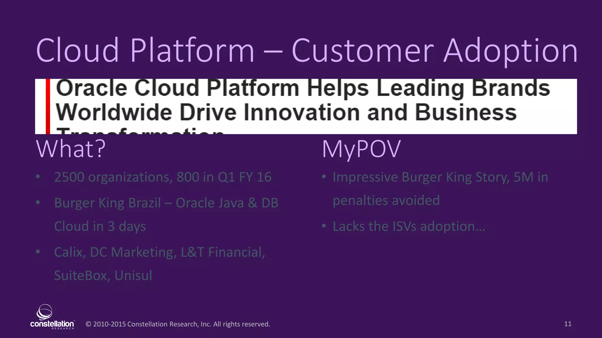 © 2010-2015 Constellation Research, Inc. All rights reserved.
What? MyPOV
11
Cloud Platform – Customer Adoption
• 2500 organizations, 800 in Q1 FY 16
• Burger King Brazil – Oracle Java & DB
Cloud in 3 days
• Calix, DC Marketing, L&T Financial,
SuiteBox, Unisul
• Impressive Burger King Story, 5M in
penalties avoided
• Lacks the ISVs adoption…
 