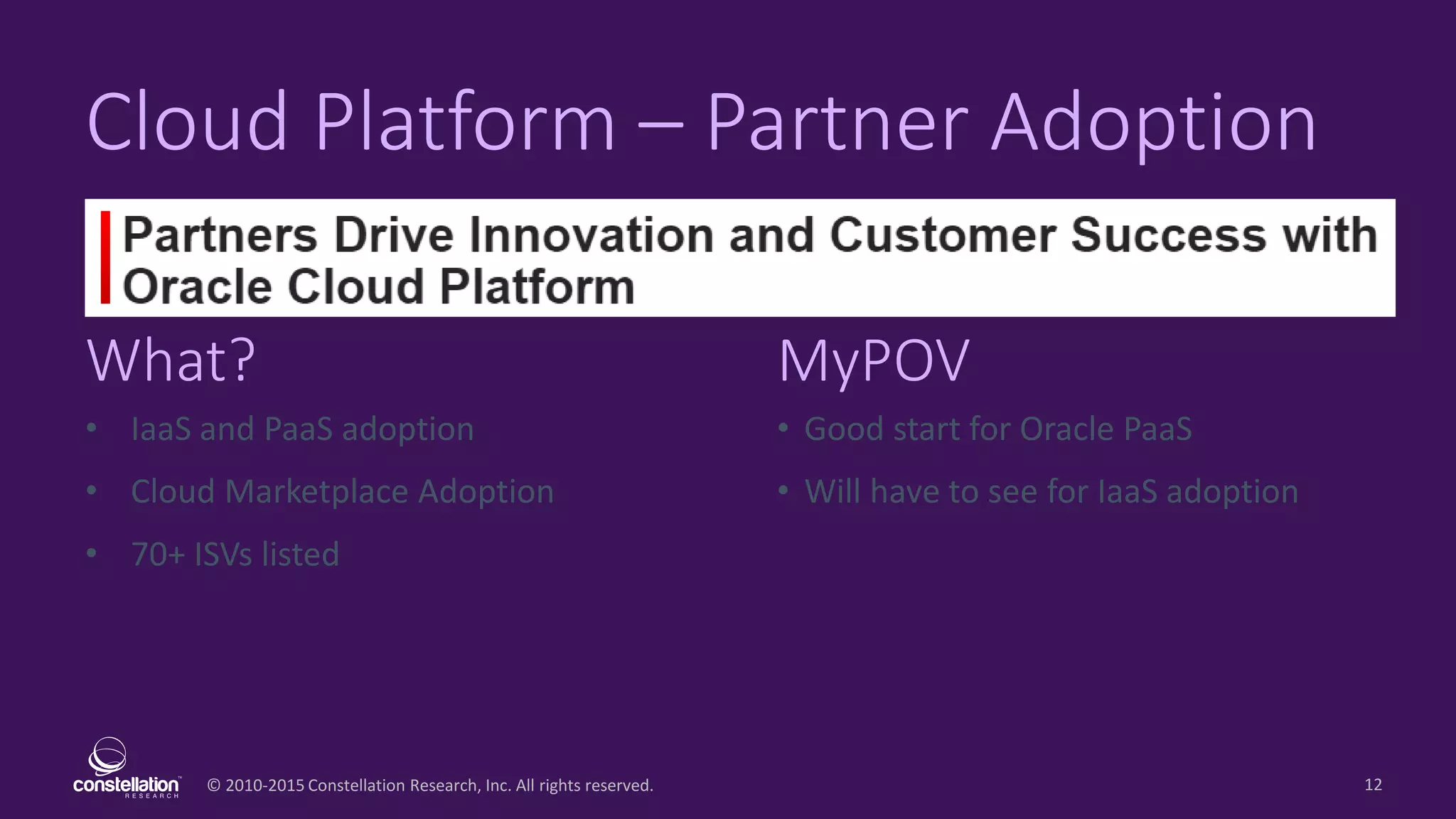© 2010-2015 Constellation Research, Inc. All rights reserved.
What? MyPOV
12
Cloud Platform – Partner Adoption
• IaaS and PaaS adoption
• Cloud Marketplace Adoption
• 70+ ISVs listed
• Good start for Oracle PaaS
• Will have to see for IaaS adoption
 