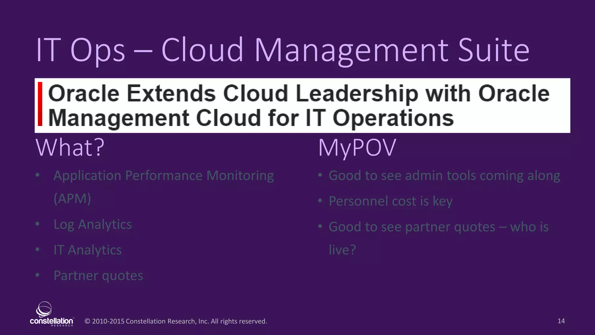 © 2010-2015 Constellation Research, Inc. All rights reserved.
What? MyPOV
14
IT Ops – Cloud Management Suite
• Application Performance Monitoring
(APM)
• Log Analytics
• IT Analytics
• Partner quotes
• Good to see admin tools coming along
• Personnel cost is key
• Good to see partner quotes – who is
live?
 