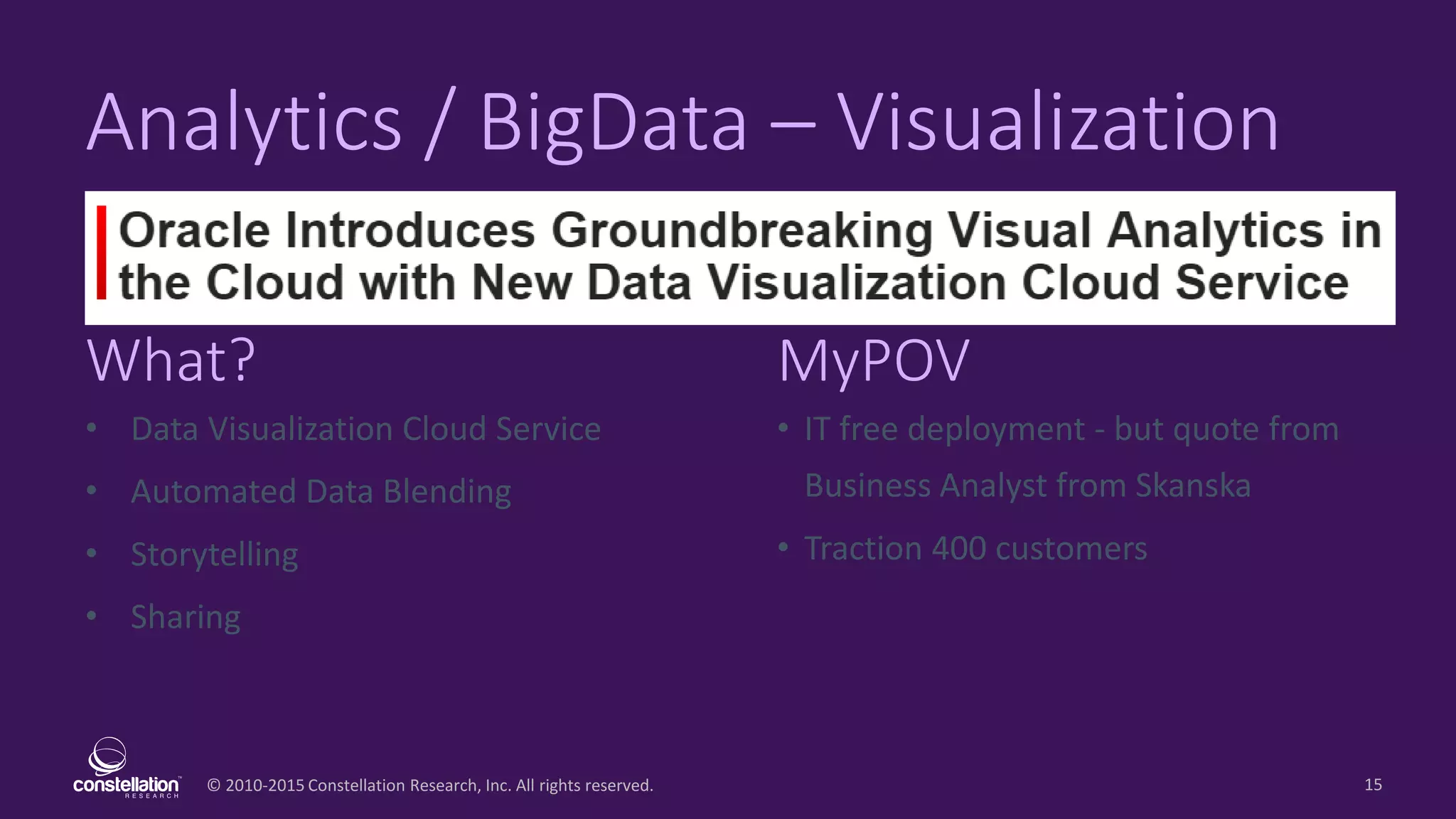 © 2010-2015 Constellation Research, Inc. All rights reserved.
What? MyPOV
15
Analytics / BigData – Visualization
• Data Visualization Cloud Service
• Automated Data Blending
• Storytelling
• Sharing
• IT free deployment - but quote from
Business Analyst from Skanska
• Traction 400 customers
 