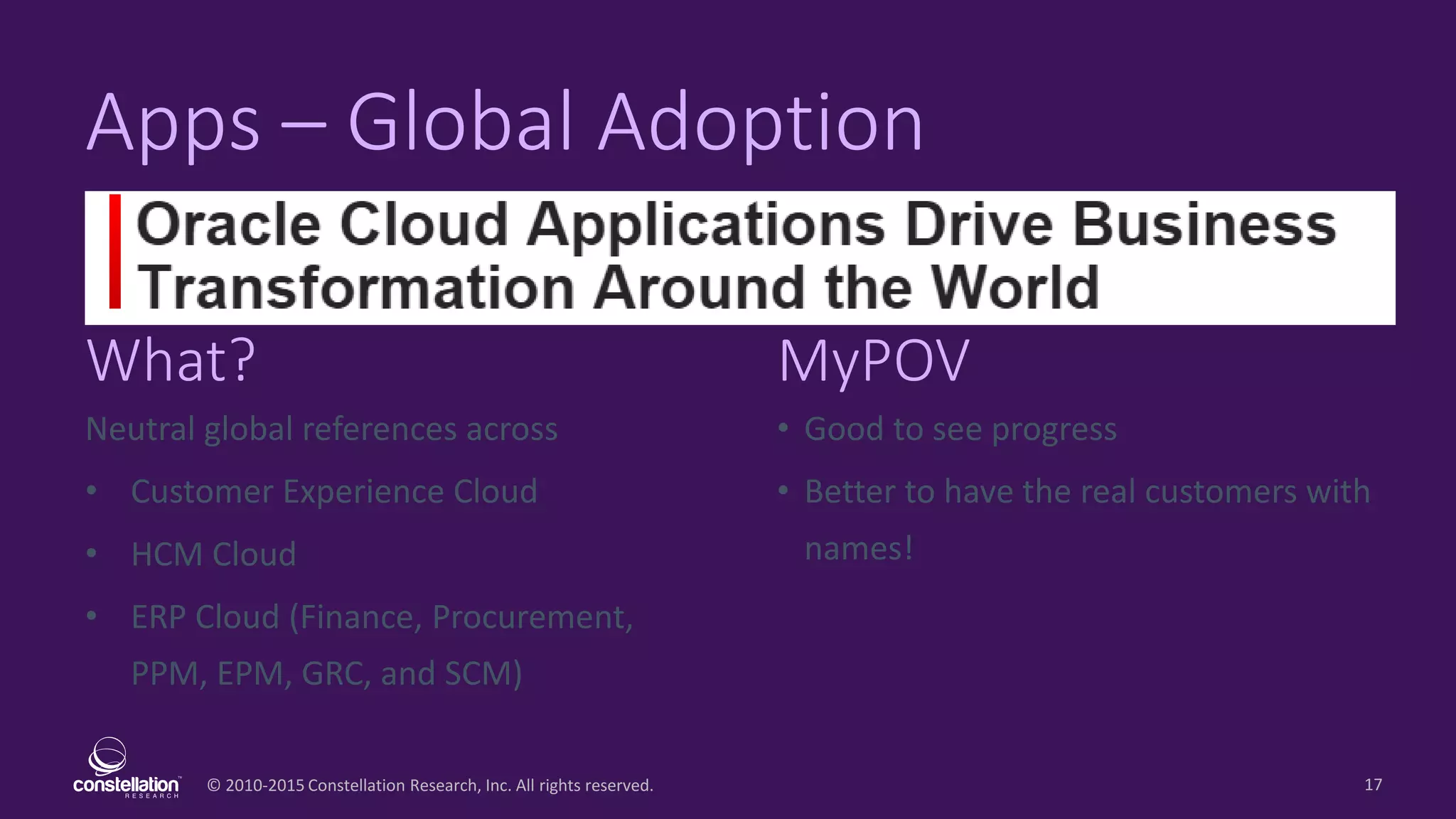 © 2010-2015 Constellation Research, Inc. All rights reserved.
What? MyPOV
17
Apps – Global Adoption
Neutral global references across
• Customer Experience Cloud
• HCM Cloud
• ERP Cloud (Finance, Procurement,
PPM, EPM, GRC, and SCM)
• Good to see progress
• Better to have the real customers with
names!
 