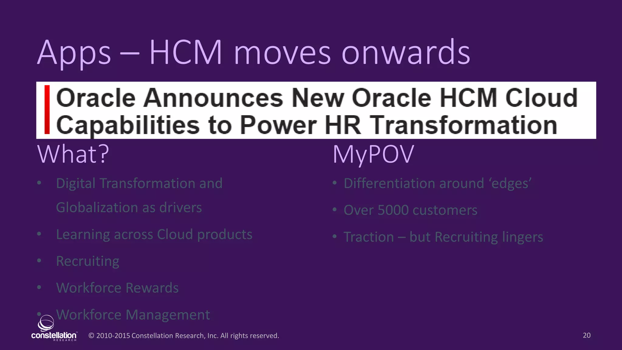 © 2010-2015 Constellation Research, Inc. All rights reserved.
What? MyPOV
20
Apps – HCM moves onwards
• Digital Transformation and
Globalization as drivers
• Learning across Cloud products
• Recruiting
• Workforce Rewards
• Workforce Management
• Differentiation around ‘edges’
• Over 5000 customers
• Traction – but Recruiting lingers
 