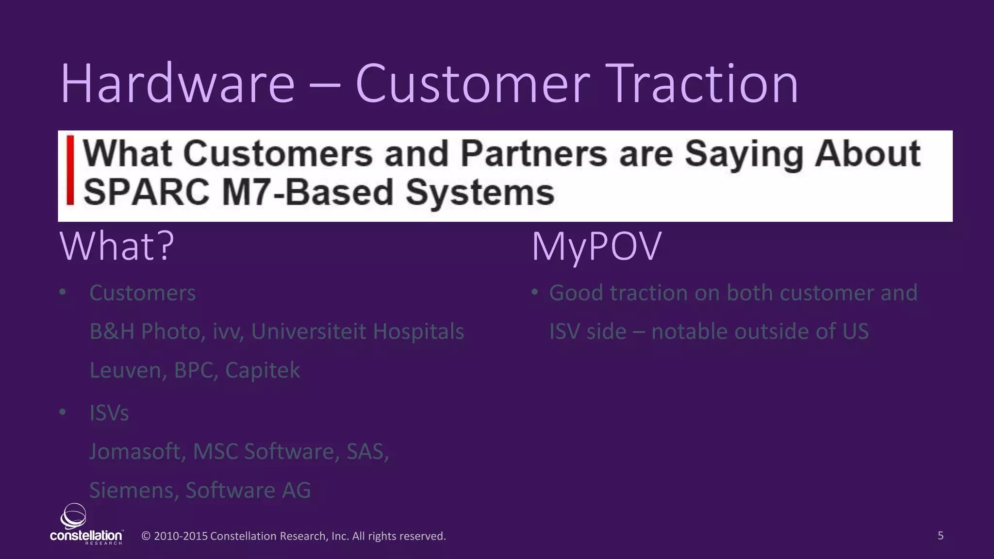 © 2010-2015 Constellation Research, Inc. All rights reserved.
What? MyPOV
5
Hardware – Customer Traction
• Customers
B&H Photo, ivv, Universiteit Hospitals
Leuven, BPC, Capitek
• ISVs
Jomasoft, MSC Software, SAS,
Siemens, Software AG
• Good traction on both customer and
ISV side – notable outside of US
 