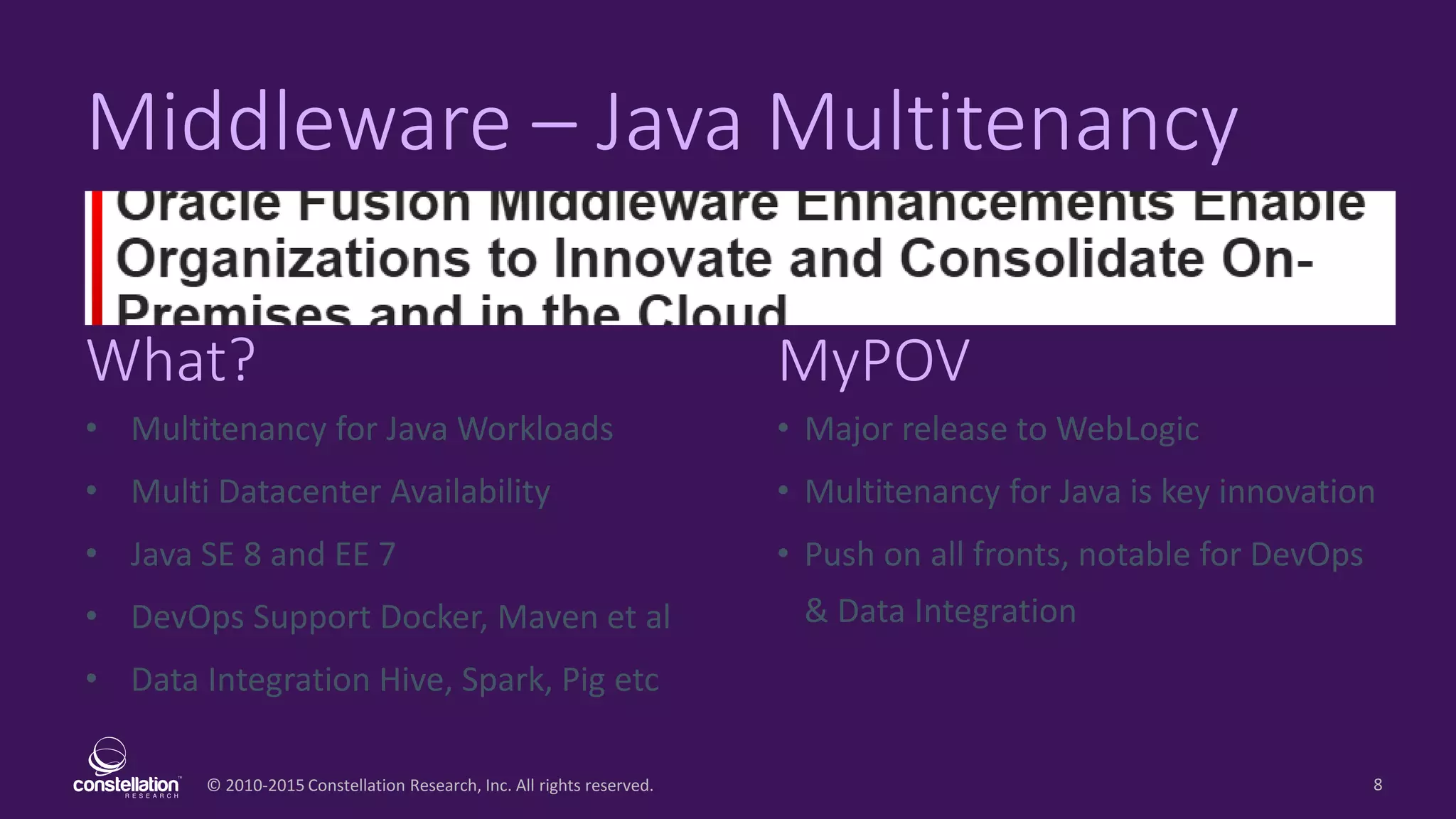 © 2010-2015 Constellation Research, Inc. All rights reserved.
What? MyPOV
8
Middleware – Java Multitenancy
• Multitenancy for Java Workloads
• Multi Datacenter Availability
• Java SE 8 and EE 7
• DevOps Support Docker, Maven et al
• Data Integration Hive, Spark, Pig etc
• Major release to WebLogic
• Multitenancy for Java is key innovation
• Push on all fronts, notable for DevOps
& Data Integration
 